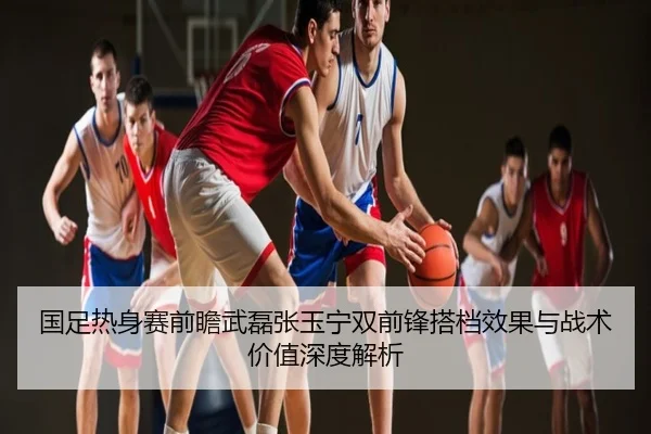 国足热身赛前瞻武磊张玉宁双前锋搭档效果与战术价值深度解析