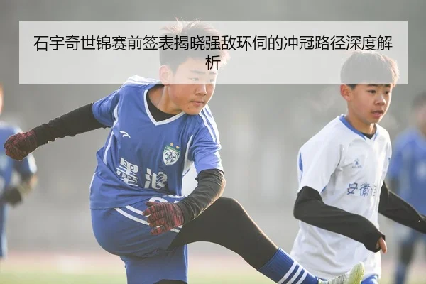 石宇奇世锦赛前签表揭晓强敌环伺的冲冠路径深度解析