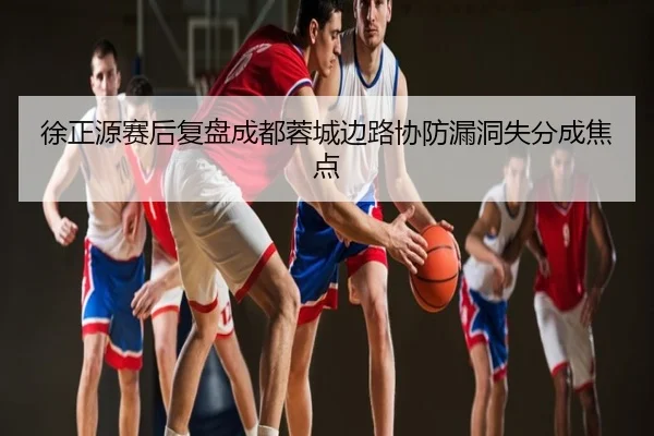 徐正源赛后复盘成都蓉城边路协防漏洞失分成焦点