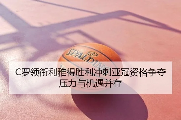 C罗领衔利雅得胜利冲刺亚冠资格争夺压力与机遇并存