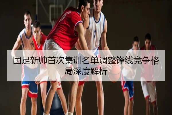 国足新帅首次集训名单调整锋线竞争格局深度解析