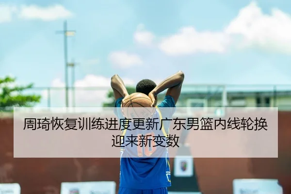 周琦恢复训练进度更新广东男篮内线轮换迎来新变数