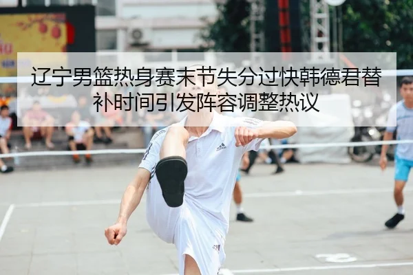 辽宁男篮热身赛末节失分过快韩德君替补时间引发阵容调整热议