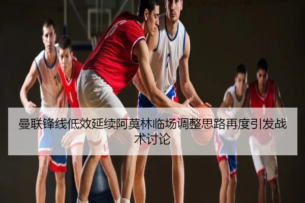 曼联锋线低效延续阿莫林临场调整思路再度引发战术讨论